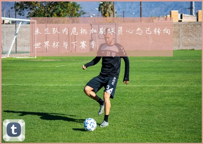 米兰队内危机加剧球员心态已转向世界杯与下赛季