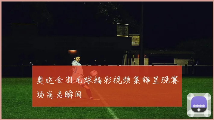 奥运会羽毛球精彩视频集锦呈现赛场高光瞬间