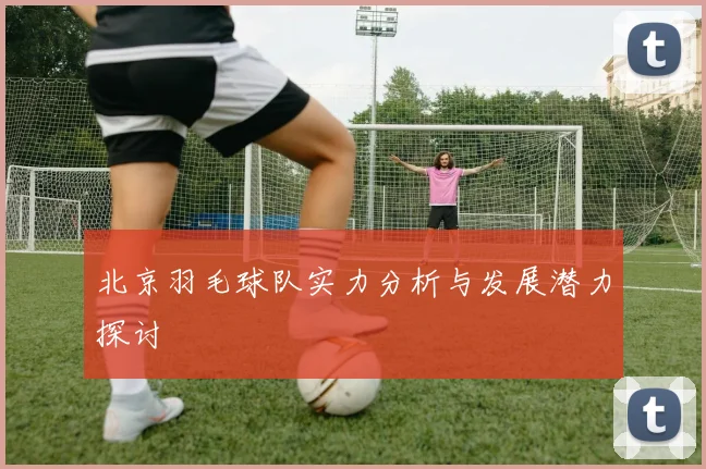 北京羽毛球队实力分析与发展潜力探讨