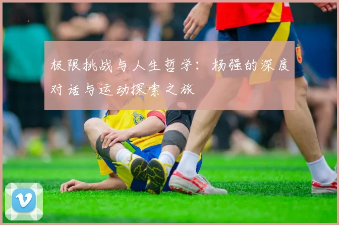 极限挑战与人生哲学：杨强的深度对话与运动探索之旅