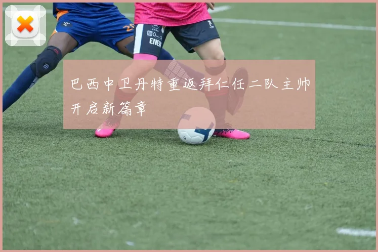 巴西中卫丹特重返拜仁任二队主帅开启新篇章