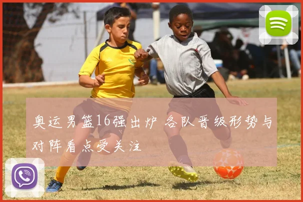 奥运男篮16强出炉 各队晋级形势与对阵看点受关注